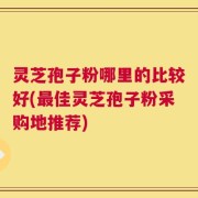 灵芝孢子粉哪里的比较好(最佳灵芝孢子粉采购地推荐)