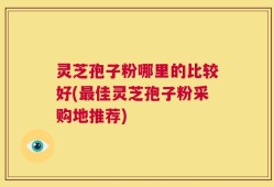 灵芝孢子粉哪里的比较好(最佳灵芝孢子粉采购地推荐)