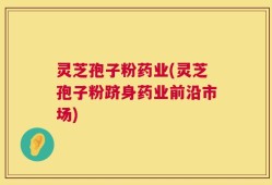 灵芝孢子粉药业(灵芝孢子粉跻身药业前沿市场)