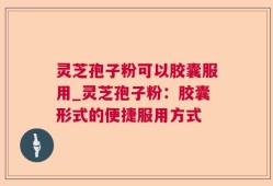 灵芝孢子粉可以胶囊服用_灵芝孢子粉：胶囊形式的便捷服用方式