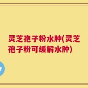 灵芝孢子粉水肿(灵芝孢子粉可缓解水肿)