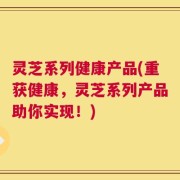 灵芝系列健康产品(重获健康，灵芝系列产品助你实现！)