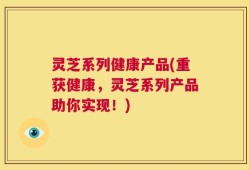 灵芝系列健康产品(重获健康，灵芝系列产品助你实现！)
