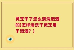 灵芝干了怎么清洗泡酒的(怎样清洗干灵芝用于泡酒？)
