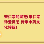 宋仁宗的灵芝(宋仁宗珍爱灵芝 传承中药文化传统)