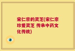 宋仁宗的灵芝(宋仁宗珍爱灵芝 传承中药文化传统)
