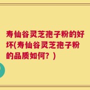 寿仙谷灵芝孢子粉的好坏(寿仙谷灵芝孢子粉的品质如何？)