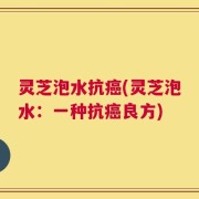 灵芝泡水抗癌(灵芝泡水：一种抗癌良方)