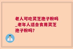 老人可吃灵芝孢子粉吗_老年人适合食用灵芝孢子粉吗？