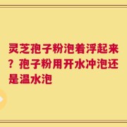 灵芝孢子粉泡着浮起来？孢子粉用开水冲泡还是温水泡