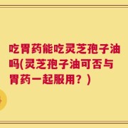 吃胃药能吃灵芝孢子油吗(灵芝孢子油可否与胃药一起服用？)