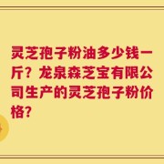 灵芝孢子粉油多少钱一斤？龙泉森芝宝有限公司生产的灵芝孢子粉价格？