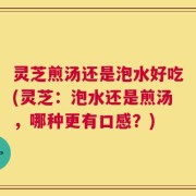 灵芝煎汤还是泡水好吃(灵芝：泡水还是煎汤，哪种更有口感？)