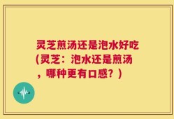 灵芝煎汤还是泡水好吃(灵芝：泡水还是煎汤，哪种更有口感？)