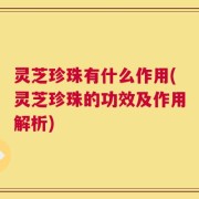 灵芝珍珠有什么作用(灵芝珍珠的功效及作用解析)
