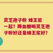 灵芝孢子粉 蜂王浆 一起？降血糖喝灵芝孢子粉好还是蜂王浆好？