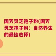 国芳灵芝孢子粉(国芳灵芝孢子粉：自然养生的最佳选择)