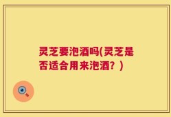 灵芝要泡酒吗(灵芝是否适合用来泡酒？)