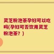 灵芝粉泡茶孕妇可以吃吗(孕妇可否饮用灵芝粉泡茶？)