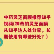 中药灵芝面膜推荐知乎视频(神奇的灵芝面膜从知乎达人处分享，长期使用有哪些好处？)