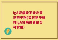 IgA肾病能不能吃灵芝孢子粉(灵芝孢子粉对IgA肾病患者是否可食用)
