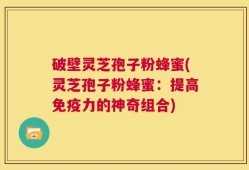 破壁灵芝孢子粉蜂蜜(灵芝孢子粉蜂蜜：提高免疫力的神奇组合)