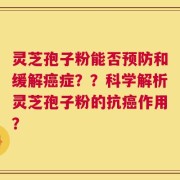 灵芝孢子粉能否预防和缓解癌症？？科学解析灵芝孢子粉的抗癌作用？