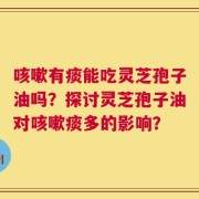 咳嗽有痰能吃灵芝孢子油吗？探讨灵芝孢子油对咳嗽痰多的影响？
