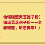 仙诺破壁灵芝孢子粉(仙诺灵芝孢子粉——全能破壁，助您健康！)