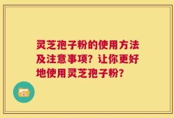 灵芝孢子粉的使用方法及注意事项？让你更好地使用灵芝孢子粉？