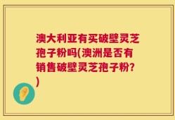 澳大利亚有买破壁灵芝孢子粉吗(澳洲是否有销售破壁灵芝孢子粉？)