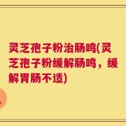 灵芝孢子粉治肠鸣(灵芝孢子粉缓解肠鸣，缓解胃肠不适)