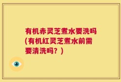 有机赤灵芝煮水要洗吗(有机红灵芝煮水前需要清洗吗？)