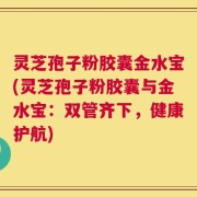 灵芝孢子粉胶囊金水宝(灵芝孢子粉胶囊与金水宝：双管齐下，健康护航)