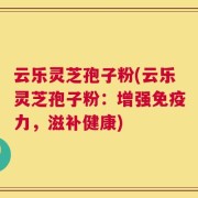 云乐灵芝孢子粉(云乐灵芝孢子粉：增强免疫力，滋补健康)