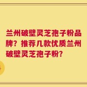 兰州破壁灵芝孢子粉品牌？推荐几款优质兰州破壁灵芝孢子粉？