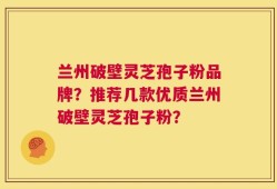 兰州破壁灵芝孢子粉品牌？推荐几款优质兰州破壁灵芝孢子粉？
