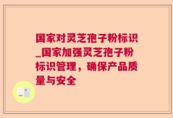 国家对灵芝孢子粉标识_国家加强灵芝孢子粉标识管理，确保产品质量与安全