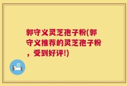 郭守义灵芝孢子粉(郭守义推荐的灵芝孢子粉，受到好评!)