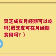 灵芝成皮月经期可以吃吗(灵芝皮可在月经期食用吗？)