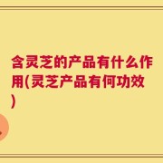 含灵芝的产品有什么作用(灵芝产品有何功效)