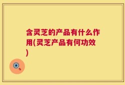 含灵芝的产品有什么作用(灵芝产品有何功效)