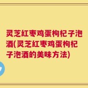 灵芝红枣鸡蛋枸杞子泡酒(灵芝红枣鸡蛋枸杞子泡酒的美味方法)