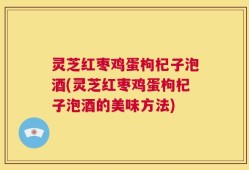 灵芝红枣鸡蛋枸杞子泡酒(灵芝红枣鸡蛋枸杞子泡酒的美味方法)