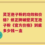 灵芝孢子粉的功效和价格？修正牌破壁灵芝孢子粉《官方价格》到底多少钱一盒