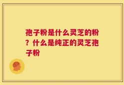 孢子粉是什么灵芝的粉？什么是纯正的灵芝孢子粉