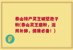 泰山特产灵芝破壁孢子粉(泰山灵芝磨粉，滋阴补肺，健康必备！)