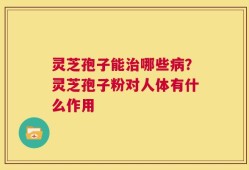 灵芝孢子能治哪些病？灵芝孢子粉对人体有什么作用