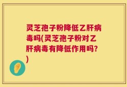 灵芝孢子粉降低乙肝病毒吗(灵芝孢子粉对乙肝病毒有降低作用吗？)