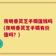 夜明香灵芝手镯值钱吗(夜明香灵芝手镯有价值吗？)